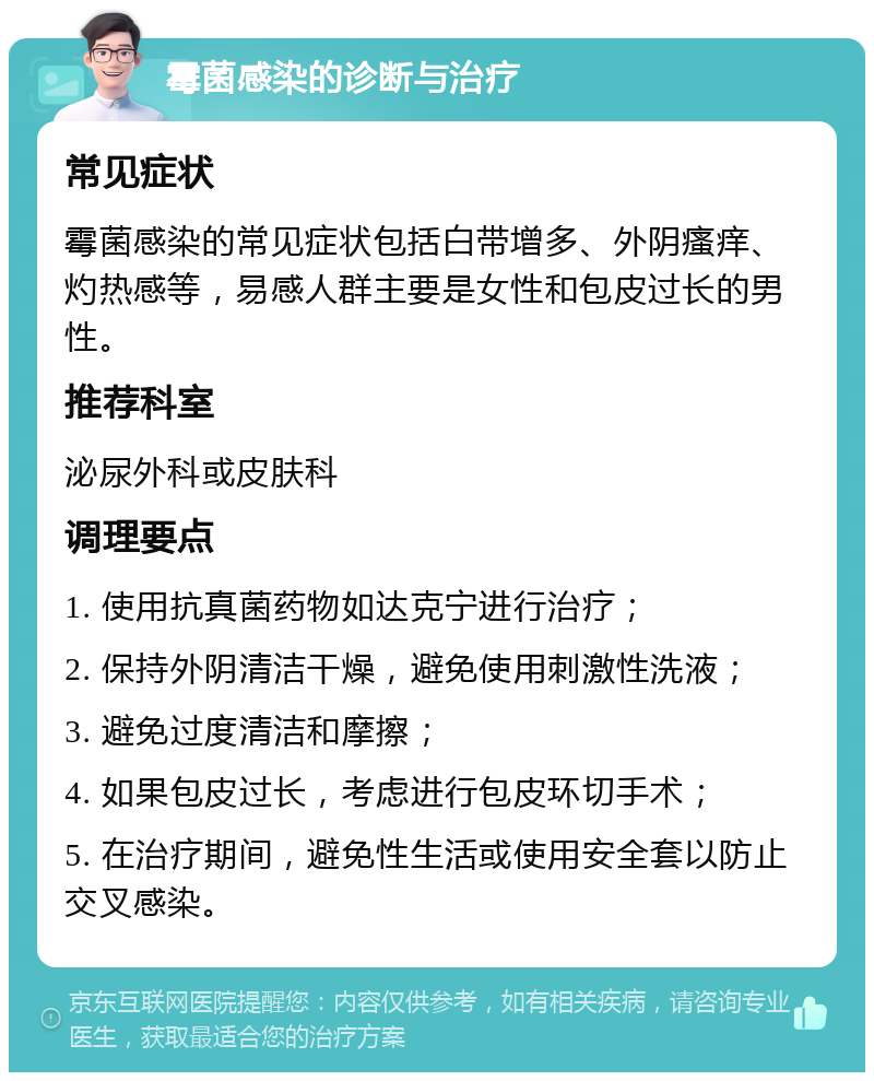 霉菌感染的诊断与治疗 常见症状 霉菌感染的常见症状包括白带增多、外阴瘙痒、灼热感等，易感人群主要是女性和包皮过长的男性。 推荐科室 泌尿外科或皮肤科 调理要点 1. 使用抗真菌药物如达克宁进行治疗； 2. 保持外阴清洁干燥，避免使用刺激性洗液； 3. 避免过度清洁和摩擦； 4. 如果包皮过长，考虑进行包皮环切手术； 5. 在治疗期间，避免性生活或使用安全套以防止交叉感染。