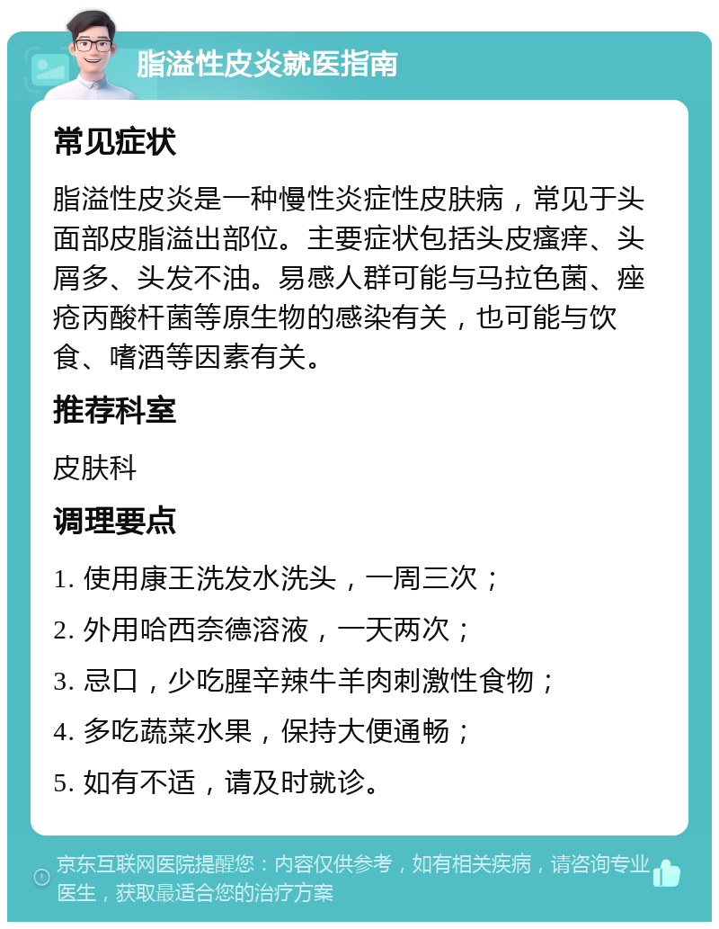 脂溢性皮炎就医指南 常见症状 脂溢性皮炎是一种慢性炎症性皮肤病，常见于头面部皮脂溢出部位。主要症状包括头皮瘙痒、头屑多、头发不油。易感人群可能与马拉色菌、痤疮丙酸杆菌等原生物的感染有关，也可能与饮食、嗜酒等因素有关。 推荐科室 皮肤科 调理要点 1. 使用康王洗发水洗头，一周三次； 2. 外用哈西奈德溶液，一天两次； 3. 忌口，少吃腥辛辣牛羊肉刺激性食物； 4. 多吃蔬菜水果，保持大便通畅； 5. 如有不适，请及时就诊。