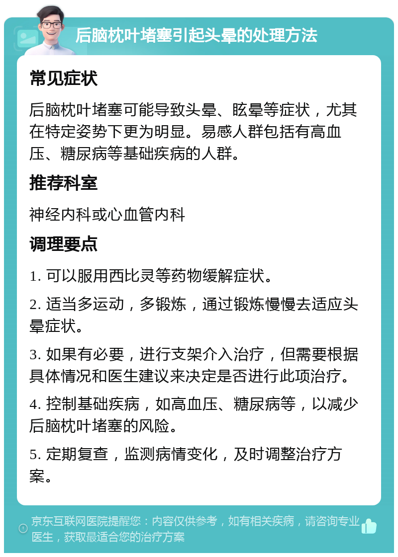 后脑枕叶堵塞引起头晕的处理方法 常见症状 后脑枕叶堵塞可能导致头晕、眩晕等症状，尤其在特定姿势下更为明显。易感人群包括有高血压、糖尿病等基础疾病的人群。 推荐科室 神经内科或心血管内科 调理要点 1. 可以服用西比灵等药物缓解症状。 2. 适当多运动，多锻炼，通过锻炼慢慢去适应头晕症状。 3. 如果有必要，进行支架介入治疗，但需要根据具体情况和医生建议来决定是否进行此项治疗。 4. 控制基础疾病，如高血压、糖尿病等，以减少后脑枕叶堵塞的风险。 5. 定期复查，监测病情变化，及时调整治疗方案。