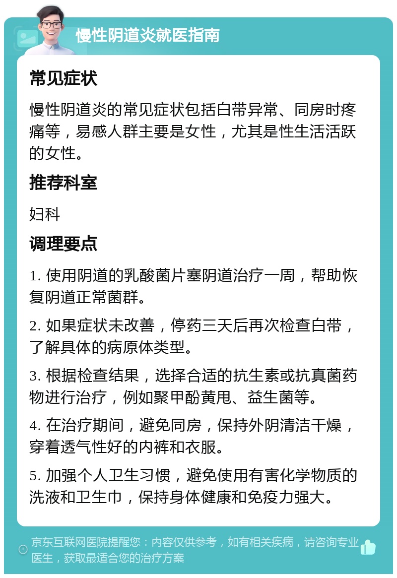 慢性阴道炎就医指南 常见症状 慢性阴道炎的常见症状包括白带异常、同房时疼痛等，易感人群主要是女性，尤其是性生活活跃的女性。 推荐科室 妇科 调理要点 1. 使用阴道的乳酸菌片塞阴道治疗一周，帮助恢复阴道正常菌群。 2. 如果症状未改善，停药三天后再次检查白带，了解具体的病原体类型。 3. 根据检查结果，选择合适的抗生素或抗真菌药物进行治疗，例如聚甲酚黄甩、益生菌等。 4. 在治疗期间，避免同房，保持外阴清洁干燥，穿着透气性好的内裤和衣服。 5. 加强个人卫生习惯，避免使用有害化学物质的洗液和卫生巾，保持身体健康和免疫力强大。