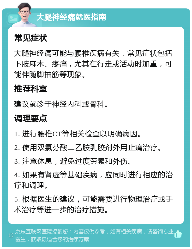 大腿神经痛就医指南 常见症状 大腿神经痛可能与腰椎疾病有关，常见症状包括下肢麻木、疼痛，尤其在行走或活动时加重，可能伴随脚抽筋等现象。 推荐科室 建议就诊于神经内科或骨科。 调理要点 1. 进行腰椎CT等相关检查以明确病因。 2. 使用双氯芬酸二乙胺乳胶剂外用止痛治疗。 3. 注意休息，避免过度劳累和外伤。 4. 如果有肾虚等基础疾病，应同时进行相应的治疗和调理。 5. 根据医生的建议，可能需要进行物理治疗或手术治疗等进一步的治疗措施。