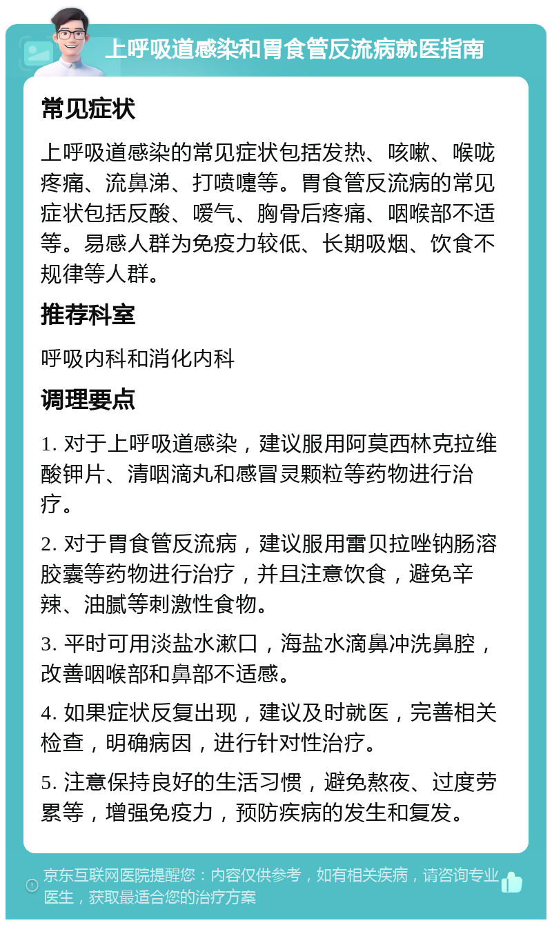 上呼吸道感染和胃食管反流病就医指南 常见症状 上呼吸道感染的常见症状包括发热、咳嗽、喉咙疼痛、流鼻涕、打喷嚏等。胃食管反流病的常见症状包括反酸、嗳气、胸骨后疼痛、咽喉部不适等。易感人群为免疫力较低、长期吸烟、饮食不规律等人群。 推荐科室 呼吸内科和消化内科 调理要点 1. 对于上呼吸道感染，建议服用阿莫西林克拉维酸钾片、清咽滴丸和感冒灵颗粒等药物进行治疗。 2. 对于胃食管反流病，建议服用雷贝拉唑钠肠溶胶囊等药物进行治疗，并且注意饮食，避免辛辣、油腻等刺激性食物。 3. 平时可用淡盐水漱口，海盐水滴鼻冲洗鼻腔，改善咽喉部和鼻部不适感。 4. 如果症状反复出现，建议及时就医，完善相关检查，明确病因，进行针对性治疗。 5. 注意保持良好的生活习惯，避免熬夜、过度劳累等，增强免疫力，预防疾病的发生和复发。