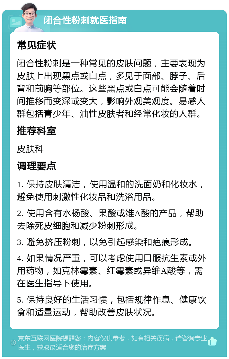 闭合性粉刺就医指南 常见症状 闭合性粉刺是一种常见的皮肤问题，主要表现为皮肤上出现黑点或白点，多见于面部、脖子、后背和前胸等部位。这些黑点或白点可能会随着时间推移而变深或变大，影响外观美观度。易感人群包括青少年、油性皮肤者和经常化妆的人群。 推荐科室 皮肤科 调理要点 1. 保持皮肤清洁，使用温和的洗面奶和化妆水，避免使用刺激性化妆品和洗浴用品。 2. 使用含有水杨酸、果酸或维A酸的产品，帮助去除死皮细胞和减少粉刺形成。 3. 避免挤压粉刺，以免引起感染和疤痕形成。 4. 如果情况严重，可以考虑使用口服抗生素或外用药物，如克林霉素、红霉素或异维A酸等，需在医生指导下使用。 5. 保持良好的生活习惯，包括规律作息、健康饮食和适量运动，帮助改善皮肤状况。