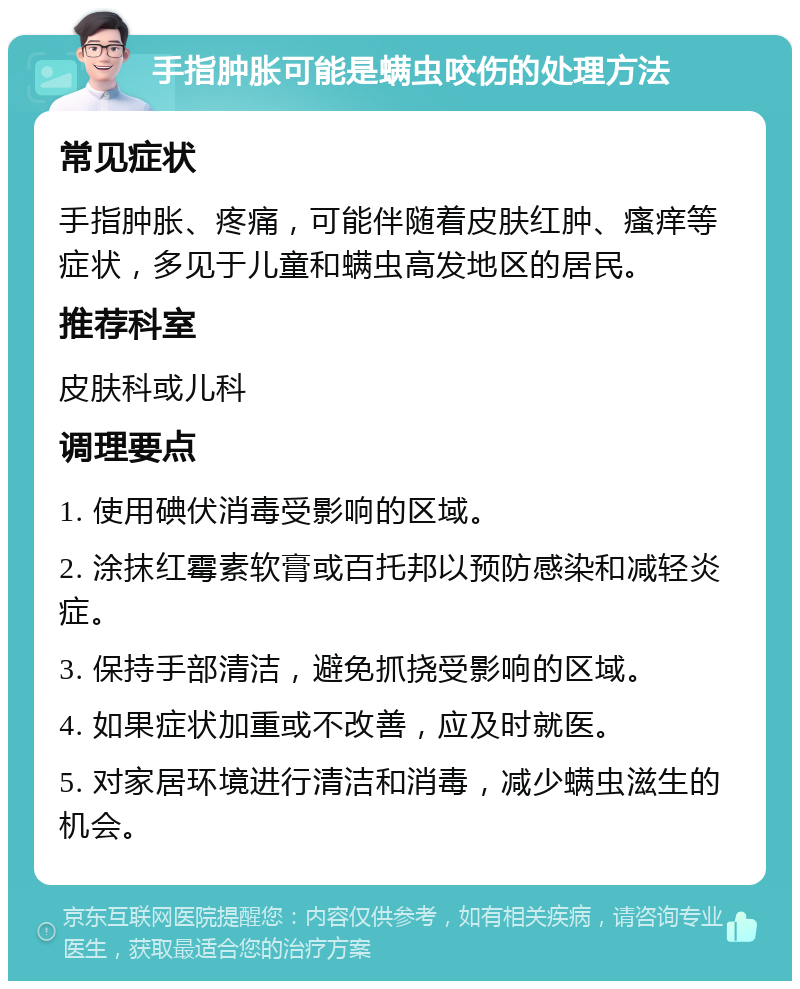 手指肿胀可能是螨虫咬伤的处理方法 常见症状 手指肿胀、疼痛，可能伴随着皮肤红肿、瘙痒等症状，多见于儿童和螨虫高发地区的居民。 推荐科室 皮肤科或儿科 调理要点 1. 使用碘伏消毒受影响的区域。 2. 涂抹红霉素软膏或百托邦以预防感染和减轻炎症。 3. 保持手部清洁，避免抓挠受影响的区域。 4. 如果症状加重或不改善，应及时就医。 5. 对家居环境进行清洁和消毒，减少螨虫滋生的机会。