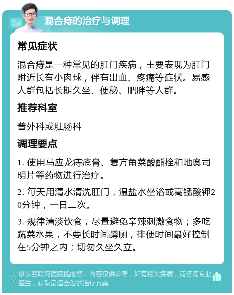 混合痔的治疗与调理 常见症状 混合痔是一种常见的肛门疾病，主要表现为肛门附近长有小肉球，伴有出血、疼痛等症状。易感人群包括长期久坐、便秘、肥胖等人群。 推荐科室 普外科或肛肠科 调理要点 1. 使用马应龙痔疮膏、复方角菜酸酯栓和地奥司明片等药物进行治疗。 2. 每天用清水清洗肛门，温盐水坐浴或高锰酸钾20分钟，一日二次。 3. 规律清淡饮食，尽量避免辛辣刺激食物；多吃蔬菜水果，不要长时间蹲厕，排便时间最好控制在5分钟之内；切勿久坐久立。