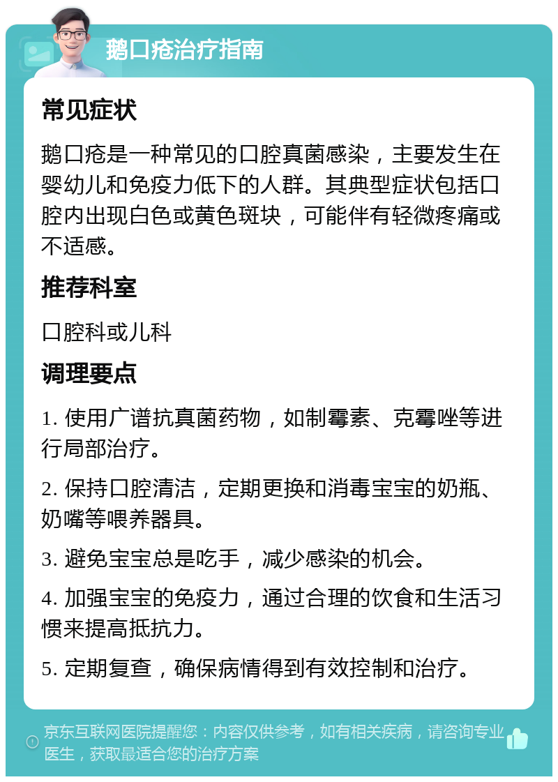 鹅口疮治疗指南 常见症状 鹅口疮是一种常见的口腔真菌感染，主要发生在婴幼儿和免疫力低下的人群。其典型症状包括口腔内出现白色或黄色斑块，可能伴有轻微疼痛或不适感。 推荐科室 口腔科或儿科 调理要点 1. 使用广谱抗真菌药物，如制霉素、克霉唑等进行局部治疗。 2. 保持口腔清洁，定期更换和消毒宝宝的奶瓶、奶嘴等喂养器具。 3. 避免宝宝总是吃手，减少感染的机会。 4. 加强宝宝的免疫力，通过合理的饮食和生活习惯来提高抵抗力。 5. 定期复查，确保病情得到有效控制和治疗。