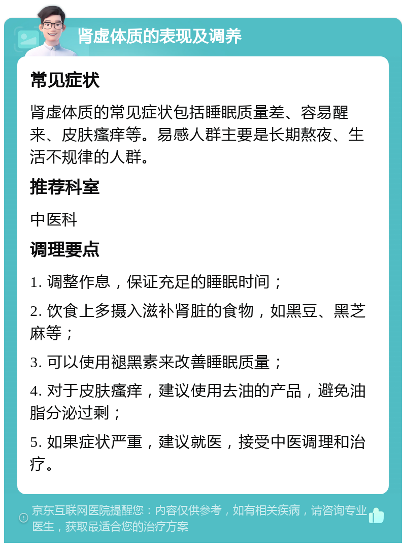 肾虚体质的表现及调养 常见症状 肾虚体质的常见症状包括睡眠质量差、容易醒来、皮肤瘙痒等。易感人群主要是长期熬夜、生活不规律的人群。 推荐科室 中医科 调理要点 1. 调整作息，保证充足的睡眠时间； 2. 饮食上多摄入滋补肾脏的食物，如黑豆、黑芝麻等； 3. 可以使用褪黑素来改善睡眠质量； 4. 对于皮肤瘙痒，建议使用去油的产品，避免油脂分泌过剩； 5. 如果症状严重，建议就医，接受中医调理和治疗。