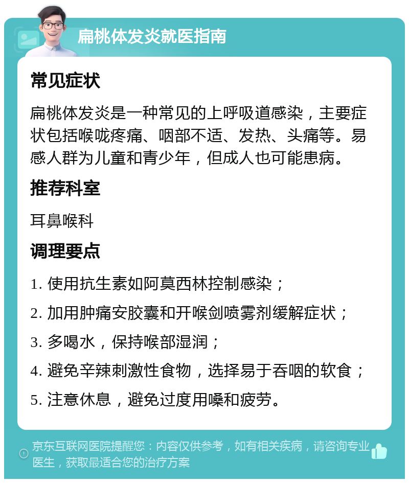 扁桃体发炎就医指南 常见症状 扁桃体发炎是一种常见的上呼吸道感染，主要症状包括喉咙疼痛、咽部不适、发热、头痛等。易感人群为儿童和青少年，但成人也可能患病。 推荐科室 耳鼻喉科 调理要点 1. 使用抗生素如阿莫西林控制感染； 2. 加用肿痛安胶囊和开喉剑喷雾剂缓解症状； 3. 多喝水，保持喉部湿润； 4. 避免辛辣刺激性食物，选择易于吞咽的软食； 5. 注意休息，避免过度用嗓和疲劳。