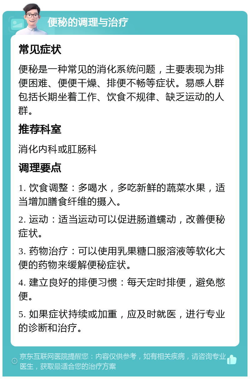 便秘的调理与治疗 常见症状 便秘是一种常见的消化系统问题，主要表现为排便困难、便便干燥、排便不畅等症状。易感人群包括长期坐着工作、饮食不规律、缺乏运动的人群。 推荐科室 消化内科或肛肠科 调理要点 1. 饮食调整：多喝水，多吃新鲜的蔬菜水果，适当增加膳食纤维的摄入。 2. 运动：适当运动可以促进肠道蠕动，改善便秘症状。 3. 药物治疗：可以使用乳果糖口服溶液等软化大便的药物来缓解便秘症状。 4. 建立良好的排便习惯：每天定时排便，避免憋便。 5. 如果症状持续或加重，应及时就医，进行专业的诊断和治疗。