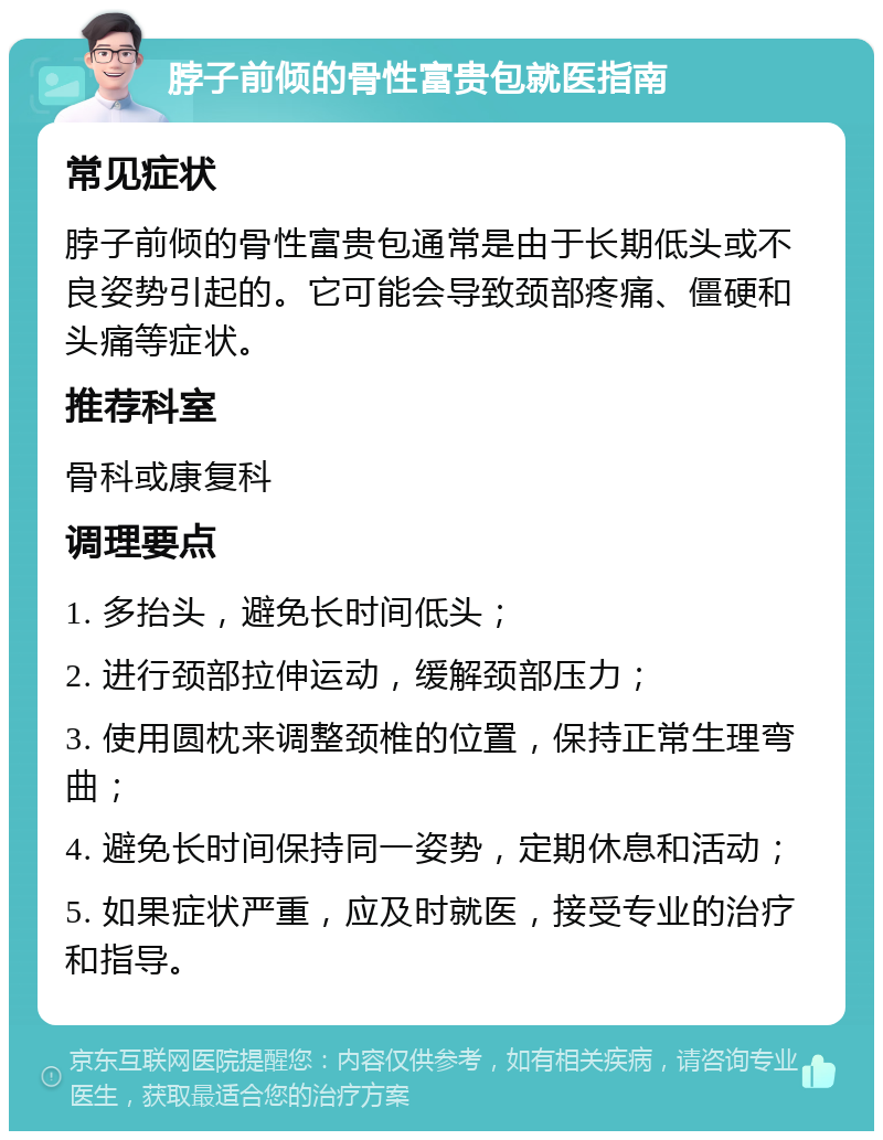 脖子前倾的骨性富贵包就医指南 常见症状 脖子前倾的骨性富贵包通常是由于长期低头或不良姿势引起的。它可能会导致颈部疼痛、僵硬和头痛等症状。 推荐科室 骨科或康复科 调理要点 1. 多抬头，避免长时间低头； 2. 进行颈部拉伸运动，缓解颈部压力； 3. 使用圆枕来调整颈椎的位置，保持正常生理弯曲； 4. 避免长时间保持同一姿势，定期休息和活动； 5. 如果症状严重，应及时就医，接受专业的治疗和指导。