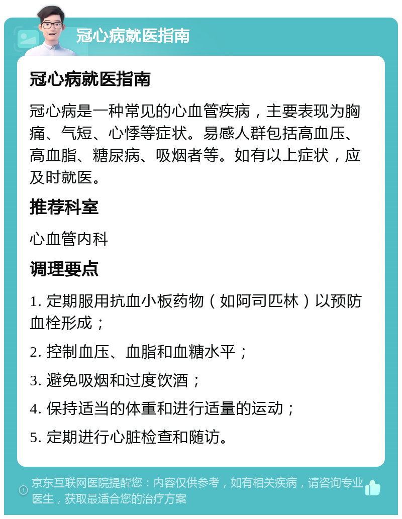 冠心病就医指南 冠心病就医指南 冠心病是一种常见的心血管疾病，主要表现为胸痛、气短、心悸等症状。易感人群包括高血压、高血脂、糖尿病、吸烟者等。如有以上症状，应及时就医。 推荐科室 心血管内科 调理要点 1. 定期服用抗血小板药物（如阿司匹林）以预防血栓形成； 2. 控制血压、血脂和血糖水平； 3. 避免吸烟和过度饮酒； 4. 保持适当的体重和进行适量的运动； 5. 定期进行心脏检查和随访。