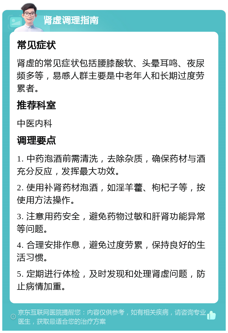 肾虚调理指南 常见症状 肾虚的常见症状包括腰膝酸软、头晕耳鸣、夜尿频多等，易感人群主要是中老年人和长期过度劳累者。 推荐科室 中医内科 调理要点 1. 中药泡酒前需清洗，去除杂质，确保药材与酒充分反应，发挥最大功效。 2. 使用补肾药材泡酒，如淫羊藿、枸杞子等，按使用方法操作。 3. 注意用药安全，避免药物过敏和肝肾功能异常等问题。 4. 合理安排作息，避免过度劳累，保持良好的生活习惯。 5. 定期进行体检，及时发现和处理肾虚问题，防止病情加重。