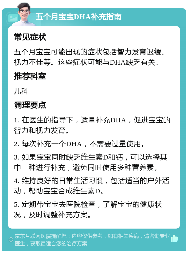 五个月宝宝DHA补充指南 常见症状 五个月宝宝可能出现的症状包括智力发育迟缓、视力不佳等。这些症状可能与DHA缺乏有关。 推荐科室 儿科 调理要点 1. 在医生的指导下，适量补充DHA，促进宝宝的智力和视力发育。 2. 每次补充一个DHA，不需要过量使用。 3. 如果宝宝同时缺乏维生素D和钙，可以选择其中一种进行补充，避免同时使用多种营养素。 4. 维持良好的日常生活习惯，包括适当的户外活动，帮助宝宝合成维生素D。 5. 定期带宝宝去医院检查，了解宝宝的健康状况，及时调整补充方案。