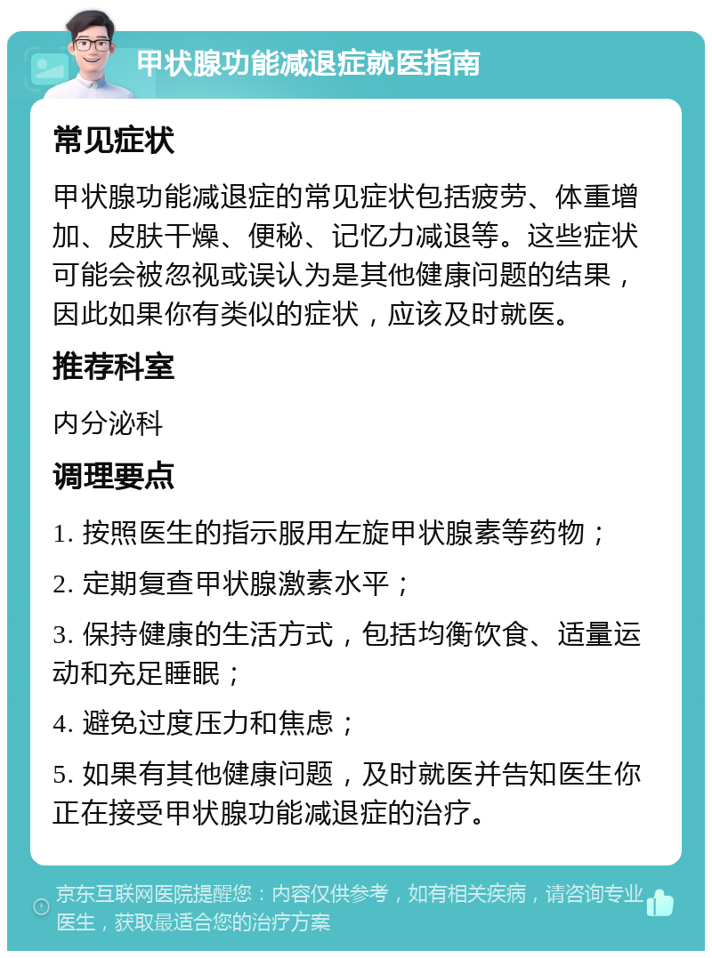 甲状腺功能减退症就医指南 常见症状 甲状腺功能减退症的常见症状包括疲劳、体重增加、皮肤干燥、便秘、记忆力减退等。这些症状可能会被忽视或误认为是其他健康问题的结果，因此如果你有类似的症状，应该及时就医。 推荐科室 内分泌科 调理要点 1. 按照医生的指示服用左旋甲状腺素等药物； 2. 定期复查甲状腺激素水平； 3. 保持健康的生活方式，包括均衡饮食、适量运动和充足睡眠； 4. 避免过度压力和焦虑； 5. 如果有其他健康问题，及时就医并告知医生你正在接受甲状腺功能减退症的治疗。