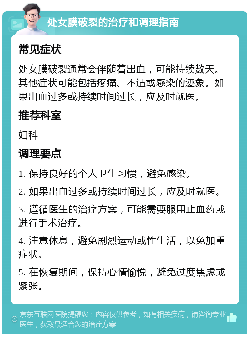 处女膜破裂的治疗和调理指南 常见症状 处女膜破裂通常会伴随着出血，可能持续数天。其他症状可能包括疼痛、不适或感染的迹象。如果出血过多或持续时间过长，应及时就医。 推荐科室 妇科 调理要点 1. 保持良好的个人卫生习惯，避免感染。 2. 如果出血过多或持续时间过长，应及时就医。 3. 遵循医生的治疗方案，可能需要服用止血药或进行手术治疗。 4. 注意休息，避免剧烈运动或性生活，以免加重症状。 5. 在恢复期间，保持心情愉悦，避免过度焦虑或紧张。