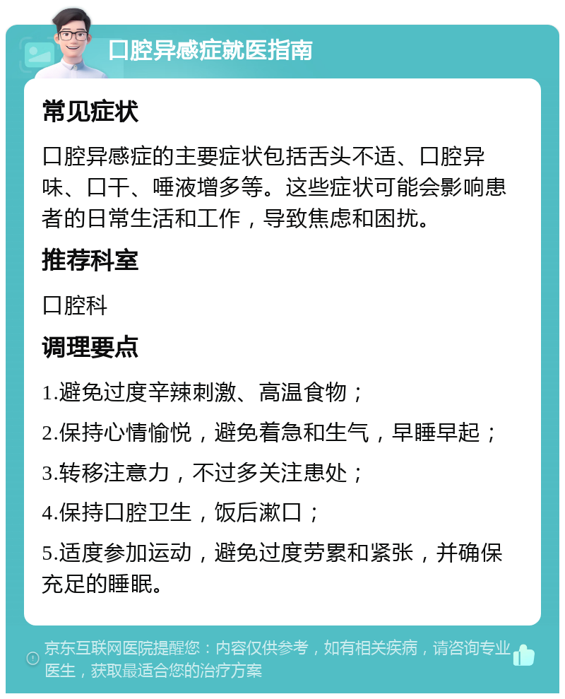 口腔异感症就医指南 常见症状 口腔异感症的主要症状包括舌头不适、口腔异味、口干、唾液增多等。这些症状可能会影响患者的日常生活和工作，导致焦虑和困扰。 推荐科室 口腔科 调理要点 1.避免过度辛辣刺激、高温食物； 2.保持心情愉悦，避免着急和生气，早睡早起； 3.转移注意力，不过多关注患处； 4.保持口腔卫生，饭后漱口； 5.适度参加运动，避免过度劳累和紧张，并确保充足的睡眠。