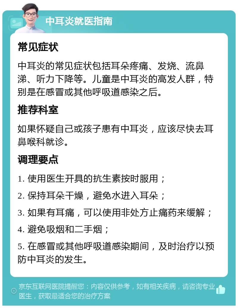 中耳炎就医指南 常见症状 中耳炎的常见症状包括耳朵疼痛、发烧、流鼻涕、听力下降等。儿童是中耳炎的高发人群，特别是在感冒或其他呼吸道感染之后。 推荐科室 如果怀疑自己或孩子患有中耳炎，应该尽快去耳鼻喉科就诊。 调理要点 1. 使用医生开具的抗生素按时服用； 2. 保持耳朵干燥，避免水进入耳朵； 3. 如果有耳痛，可以使用非处方止痛药来缓解； 4. 避免吸烟和二手烟； 5. 在感冒或其他呼吸道感染期间，及时治疗以预防中耳炎的发生。