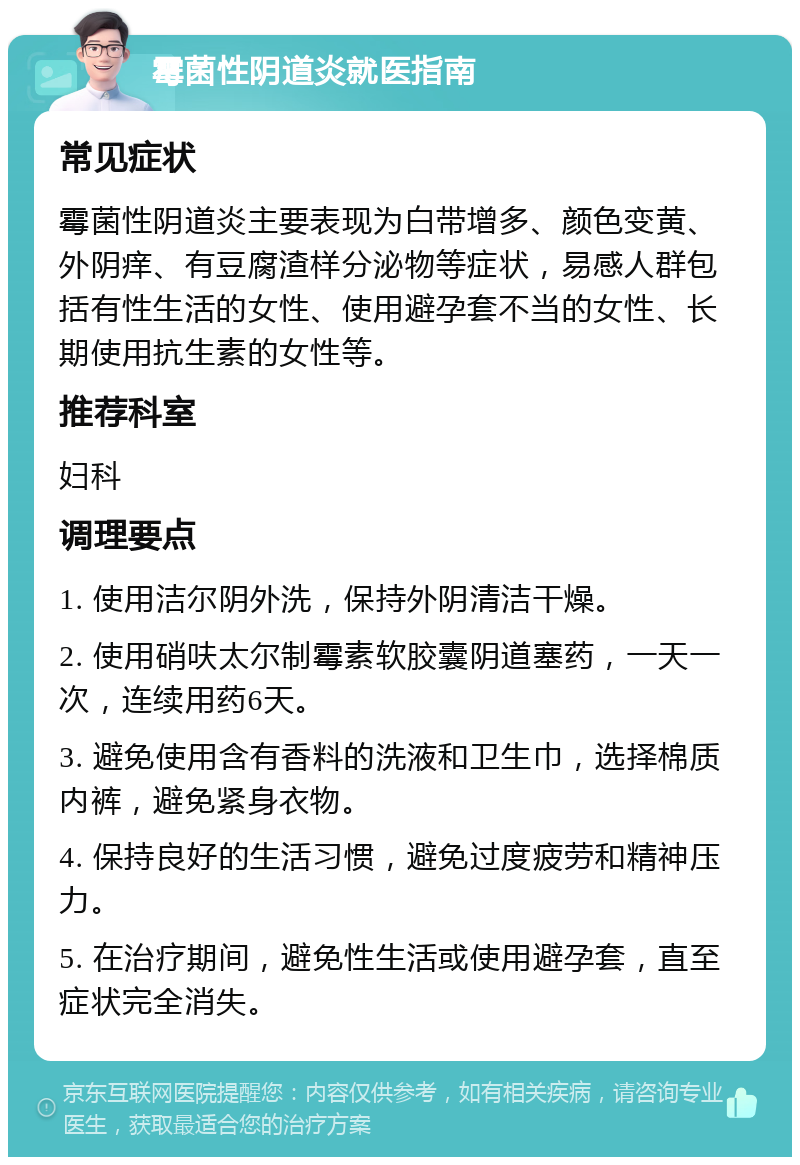 霉菌性阴道炎就医指南 常见症状 霉菌性阴道炎主要表现为白带增多、颜色变黄、外阴痒、有豆腐渣样分泌物等症状，易感人群包括有性生活的女性、使用避孕套不当的女性、长期使用抗生素的女性等。 推荐科室 妇科 调理要点 1. 使用洁尔阴外洗，保持外阴清洁干燥。 2. 使用硝呋太尔制霉素软胶囊阴道塞药，一天一次，连续用药6天。 3. 避免使用含有香料的洗液和卫生巾，选择棉质内裤，避免紧身衣物。 4. 保持良好的生活习惯，避免过度疲劳和精神压力。 5. 在治疗期间，避免性生活或使用避孕套，直至症状完全消失。