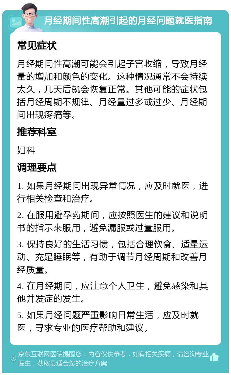 月经期间性高潮引起的月经问题就医指南 常见症状 月经期间性高潮可能会引起子宫收缩，导致月经量的增加和颜色的变化。这种情况通常不会持续太久，几天后就会恢复正常。其他可能的症状包括月经周期不规律、月经量过多或过少、月经期间出现疼痛等。 推荐科室 妇科 调理要点 1. 如果月经期间出现异常情况，应及时就医，进行相关检查和治疗。 2. 在服用避孕药期间，应按照医生的建议和说明书的指示来服用，避免漏服或过量服用。 3. 保持良好的生活习惯，包括合理饮食、适量运动、充足睡眠等，有助于调节月经周期和改善月经质量。 4. 在月经期间，应注意个人卫生，避免感染和其他并发症的发生。 5. 如果月经问题严重影响日常生活，应及时就医，寻求专业的医疗帮助和建议。