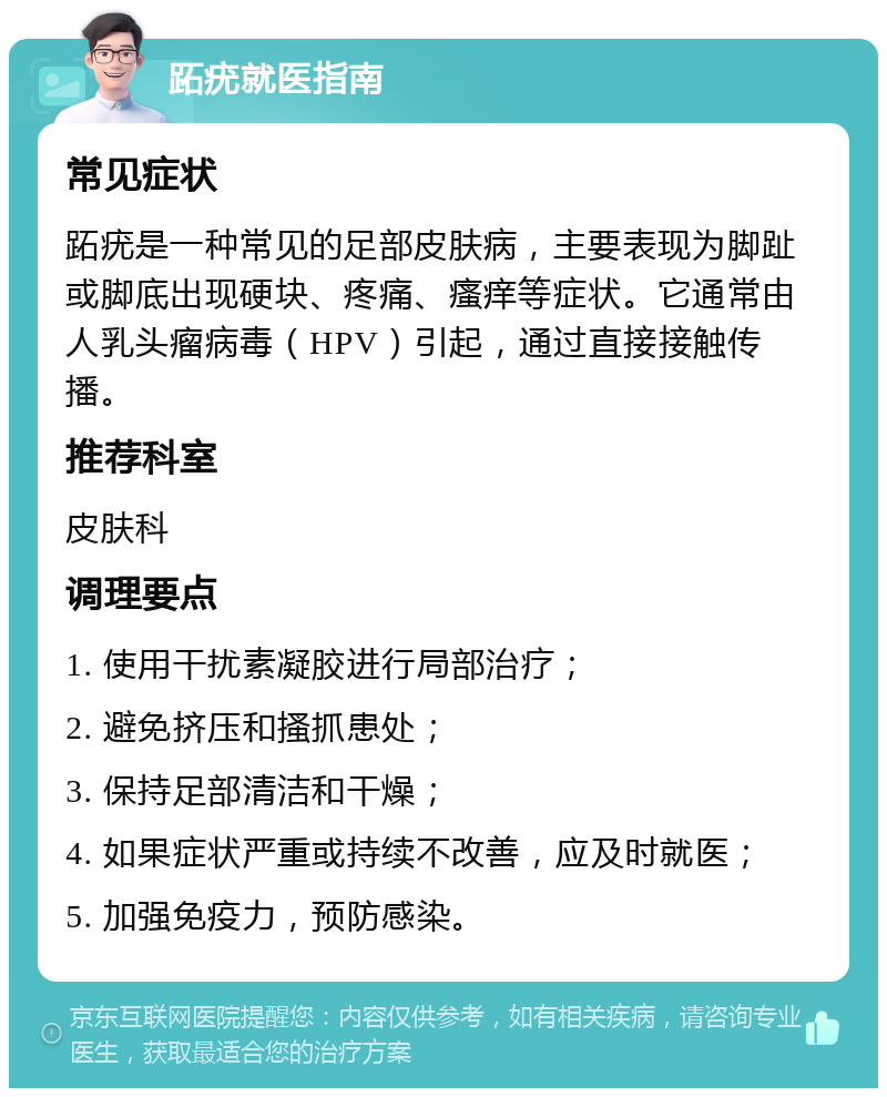 跖疣就医指南 常见症状 跖疣是一种常见的足部皮肤病，主要表现为脚趾或脚底出现硬块、疼痛、瘙痒等症状。它通常由人乳头瘤病毒（HPV）引起，通过直接接触传播。 推荐科室 皮肤科 调理要点 1. 使用干扰素凝胶进行局部治疗； 2. 避免挤压和搔抓患处； 3. 保持足部清洁和干燥； 4. 如果症状严重或持续不改善，应及时就医； 5. 加强免疫力，预防感染。