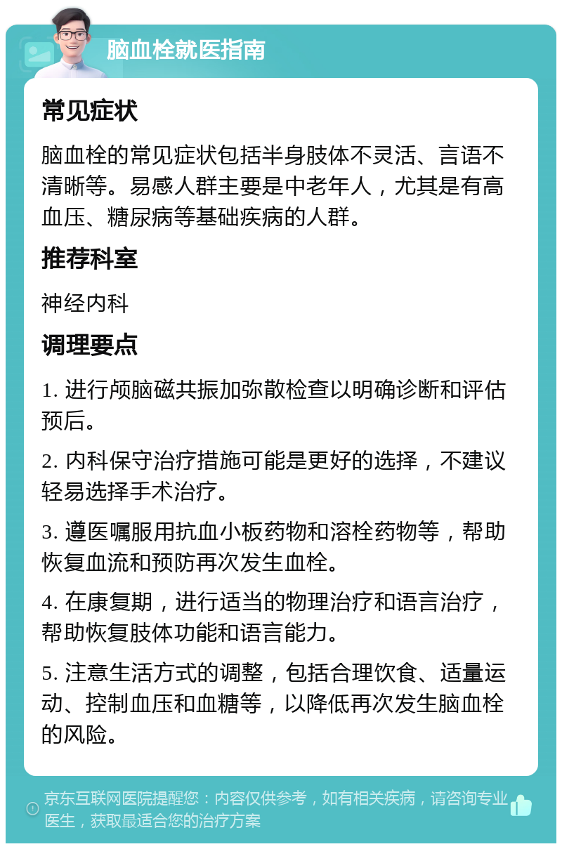 脑血栓就医指南 常见症状 脑血栓的常见症状包括半身肢体不灵活、言语不清晰等。易感人群主要是中老年人，尤其是有高血压、糖尿病等基础疾病的人群。 推荐科室 神经内科 调理要点 1. 进行颅脑磁共振加弥散检查以明确诊断和评估预后。 2. 内科保守治疗措施可能是更好的选择，不建议轻易选择手术治疗。 3. 遵医嘱服用抗血小板药物和溶栓药物等，帮助恢复血流和预防再次发生血栓。 4. 在康复期，进行适当的物理治疗和语言治疗，帮助恢复肢体功能和语言能力。 5. 注意生活方式的调整，包括合理饮食、适量运动、控制血压和血糖等，以降低再次发生脑血栓的风险。