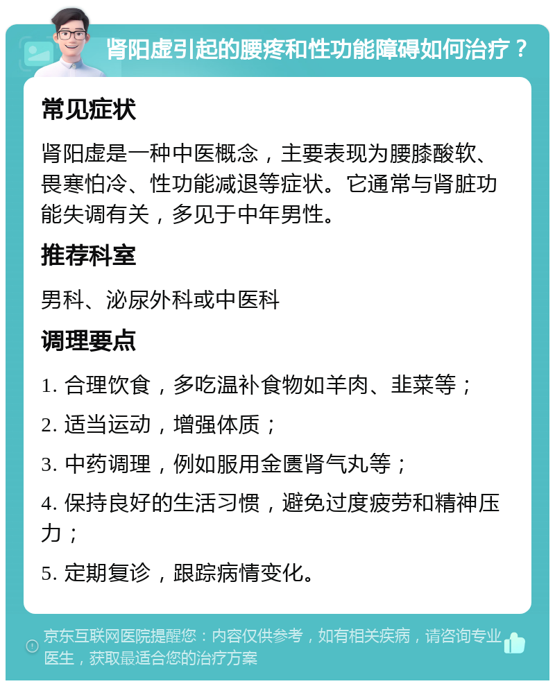 肾阳虚引起的腰疼和性功能障碍如何治疗？ 常见症状 肾阳虚是一种中医概念，主要表现为腰膝酸软、畏寒怕冷、性功能减退等症状。它通常与肾脏功能失调有关，多见于中年男性。 推荐科室 男科、泌尿外科或中医科 调理要点 1. 合理饮食，多吃温补食物如羊肉、韭菜等； 2. 适当运动，增强体质； 3. 中药调理，例如服用金匮肾气丸等； 4. 保持良好的生活习惯，避免过度疲劳和精神压力； 5. 定期复诊，跟踪病情变化。