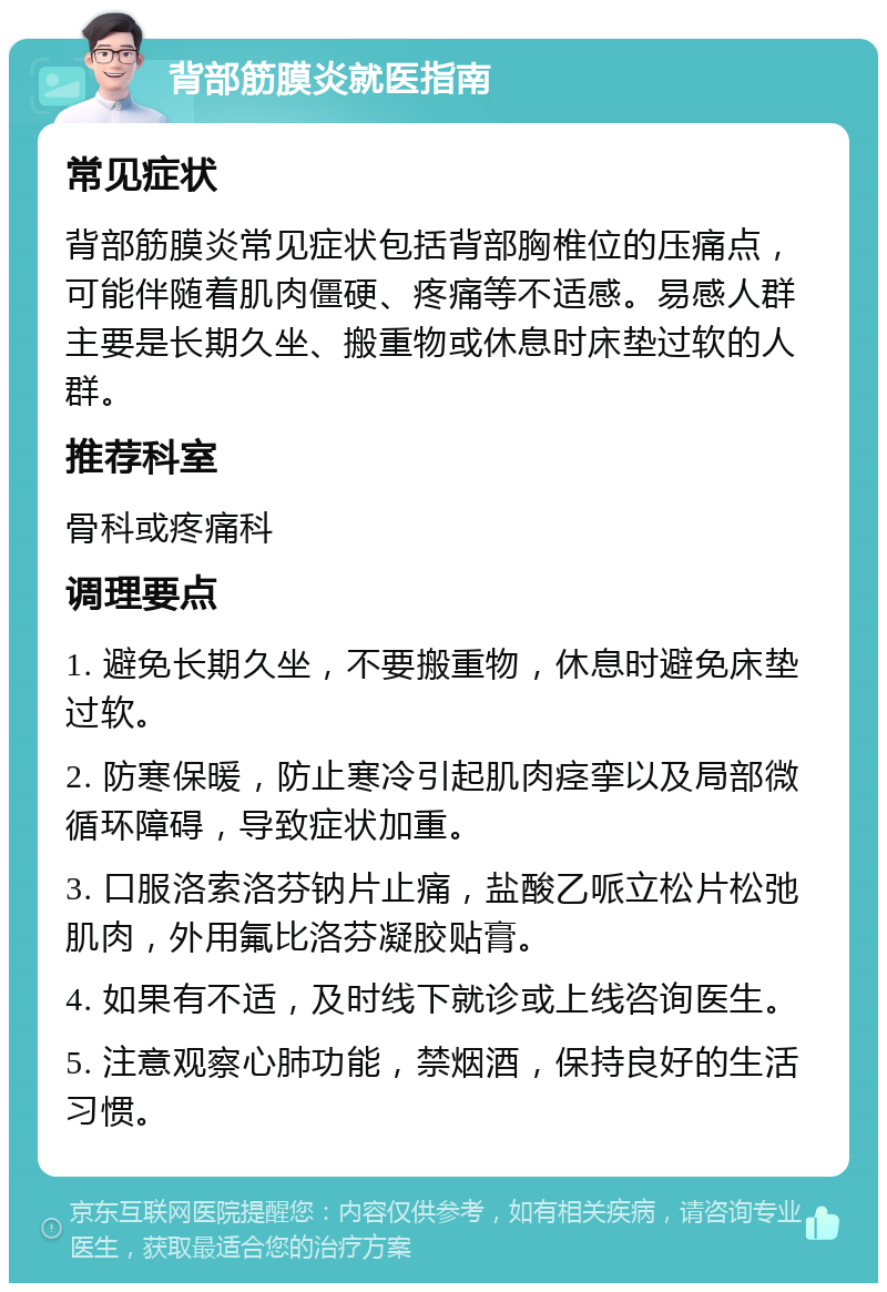 背部筋膜炎就医指南 常见症状 背部筋膜炎常见症状包括背部胸椎位的压痛点，可能伴随着肌肉僵硬、疼痛等不适感。易感人群主要是长期久坐、搬重物或休息时床垫过软的人群。 推荐科室 骨科或疼痛科 调理要点 1. 避免长期久坐，不要搬重物，休息时避免床垫过软。 2. 防寒保暖，防止寒冷引起肌肉痉挛以及局部微循环障碍，导致症状加重。 3. 口服洛索洛芬钠片止痛，盐酸乙哌立松片松弛肌肉，外用氟比洛芬凝胶贴膏。 4. 如果有不适，及时线下就诊或上线咨询医生。 5. 注意观察心肺功能，禁烟酒，保持良好的生活习惯。