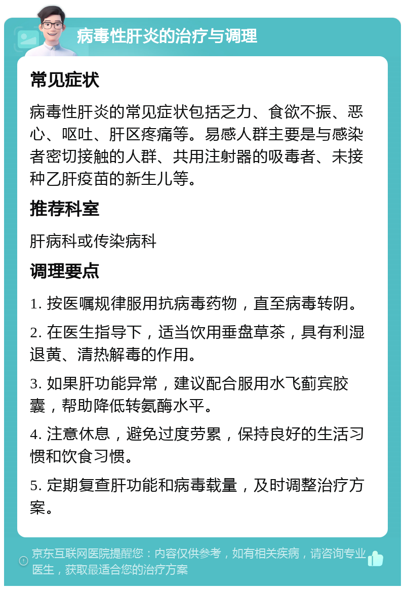 病毒性肝炎的治疗与调理 常见症状 病毒性肝炎的常见症状包括乏力、食欲不振、恶心、呕吐、肝区疼痛等。易感人群主要是与感染者密切接触的人群、共用注射器的吸毒者、未接种乙肝疫苗的新生儿等。 推荐科室 肝病科或传染病科 调理要点 1. 按医嘱规律服用抗病毒药物，直至病毒转阴。 2. 在医生指导下，适当饮用垂盘草茶，具有利湿退黄、清热解毒的作用。 3. 如果肝功能异常，建议配合服用水飞蓟宾胶囊，帮助降低转氨酶水平。 4. 注意休息，避免过度劳累，保持良好的生活习惯和饮食习惯。 5. 定期复查肝功能和病毒载量，及时调整治疗方案。