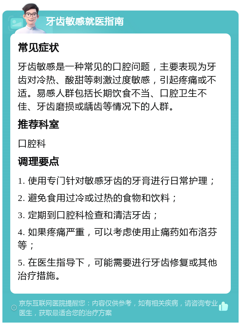 牙齿敏感就医指南 常见症状 牙齿敏感是一种常见的口腔问题，主要表现为牙齿对冷热、酸甜等刺激过度敏感，引起疼痛或不适。易感人群包括长期饮食不当、口腔卫生不佳、牙齿磨损或龋齿等情况下的人群。 推荐科室 口腔科 调理要点 1. 使用专门针对敏感牙齿的牙膏进行日常护理； 2. 避免食用过冷或过热的食物和饮料； 3. 定期到口腔科检查和清洁牙齿； 4. 如果疼痛严重，可以考虑使用止痛药如布洛芬等； 5. 在医生指导下，可能需要进行牙齿修复或其他治疗措施。