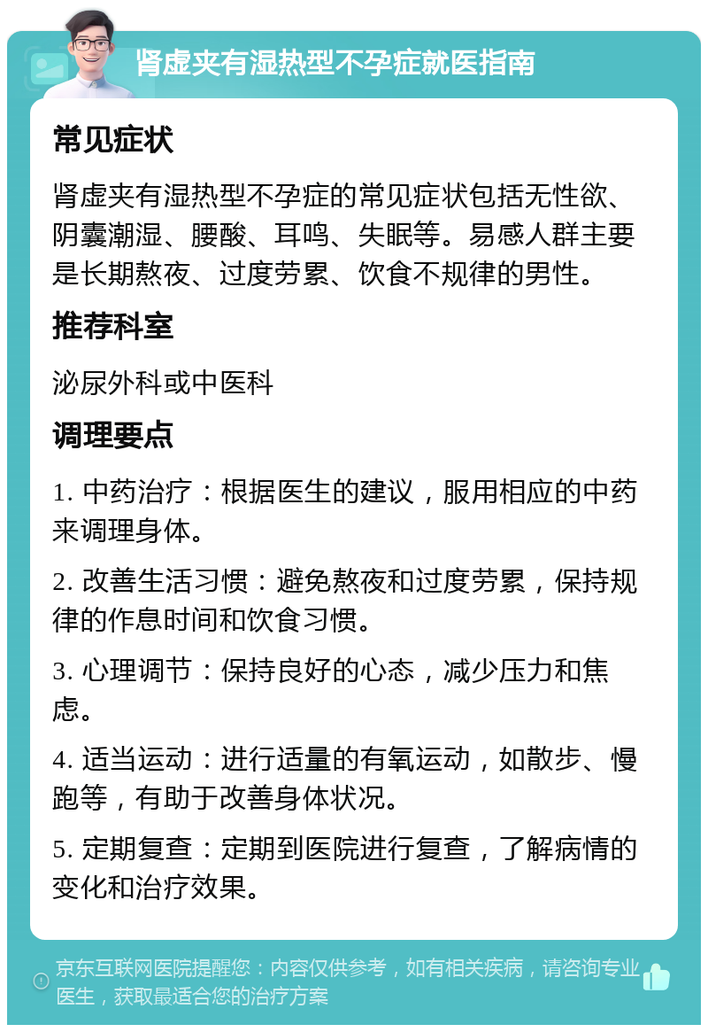 肾虚夹有湿热型不孕症就医指南 常见症状 肾虚夹有湿热型不孕症的常见症状包括无性欲、阴囊潮湿、腰酸、耳鸣、失眠等。易感人群主要是长期熬夜、过度劳累、饮食不规律的男性。 推荐科室 泌尿外科或中医科 调理要点 1. 中药治疗：根据医生的建议，服用相应的中药来调理身体。 2. 改善生活习惯：避免熬夜和过度劳累，保持规律的作息时间和饮食习惯。 3. 心理调节：保持良好的心态，减少压力和焦虑。 4. 适当运动：进行适量的有氧运动，如散步、慢跑等，有助于改善身体状况。 5. 定期复查：定期到医院进行复查，了解病情的变化和治疗效果。