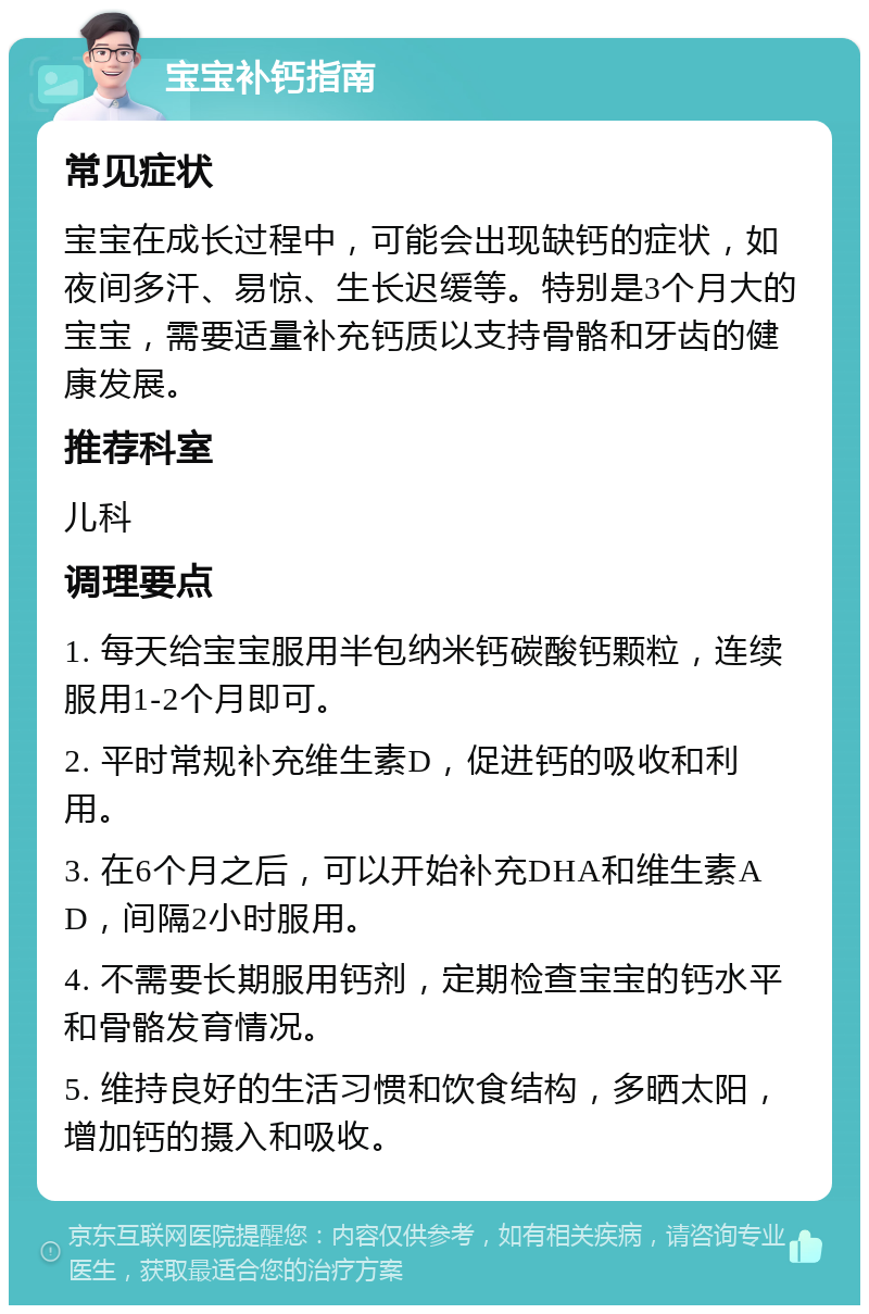 宝宝补钙指南 常见症状 宝宝在成长过程中，可能会出现缺钙的症状，如夜间多汗、易惊、生长迟缓等。特别是3个月大的宝宝，需要适量补充钙质以支持骨骼和牙齿的健康发展。 推荐科室 儿科 调理要点 1. 每天给宝宝服用半包纳米钙碳酸钙颗粒，连续服用1-2个月即可。 2. 平时常规补充维生素D，促进钙的吸收和利用。 3. 在6个月之后，可以开始补充DHA和维生素AD，间隔2小时服用。 4. 不需要长期服用钙剂，定期检查宝宝的钙水平和骨骼发育情况。 5. 维持良好的生活习惯和饮食结构，多晒太阳，增加钙的摄入和吸收。