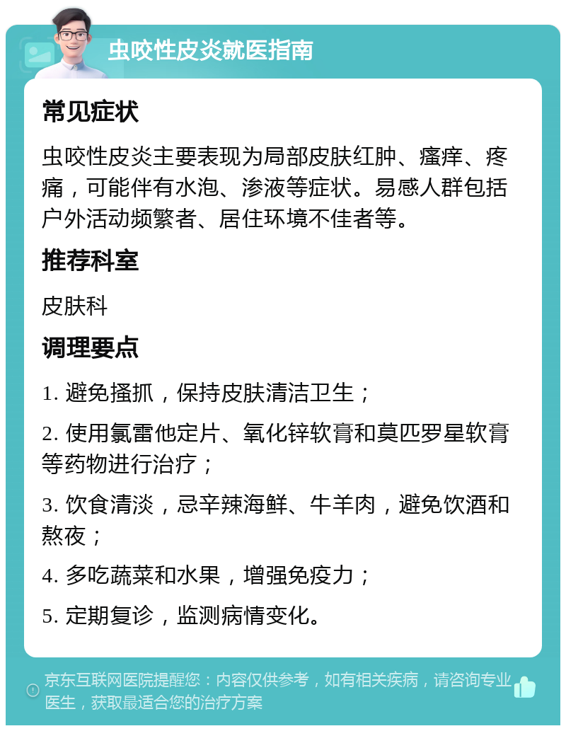 虫咬性皮炎就医指南 常见症状 虫咬性皮炎主要表现为局部皮肤红肿、瘙痒、疼痛，可能伴有水泡、渗液等症状。易感人群包括户外活动频繁者、居住环境不佳者等。 推荐科室 皮肤科 调理要点 1. 避免搔抓，保持皮肤清洁卫生； 2. 使用氯雷他定片、氧化锌软膏和莫匹罗星软膏等药物进行治疗； 3. 饮食清淡，忌辛辣海鲜、牛羊肉，避免饮酒和熬夜； 4. 多吃蔬菜和水果，增强免疫力； 5. 定期复诊，监测病情变化。