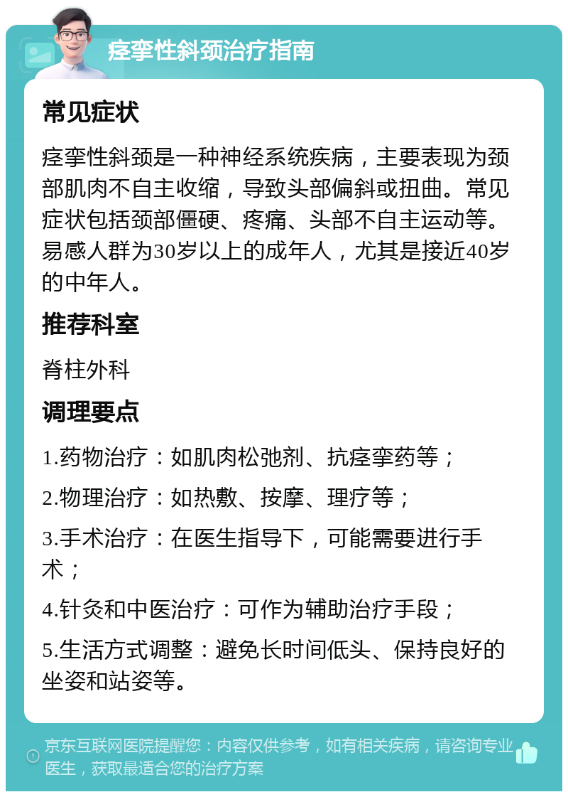 痉挛性斜颈治疗指南 常见症状 痉挛性斜颈是一种神经系统疾病，主要表现为颈部肌肉不自主收缩，导致头部偏斜或扭曲。常见症状包括颈部僵硬、疼痛、头部不自主运动等。易感人群为30岁以上的成年人，尤其是接近40岁的中年人。 推荐科室 脊柱外科 调理要点 1.药物治疗：如肌肉松弛剂、抗痉挛药等； 2.物理治疗：如热敷、按摩、理疗等； 3.手术治疗：在医生指导下，可能需要进行手术； 4.针灸和中医治疗：可作为辅助治疗手段； 5.生活方式调整：避免长时间低头、保持良好的坐姿和站姿等。