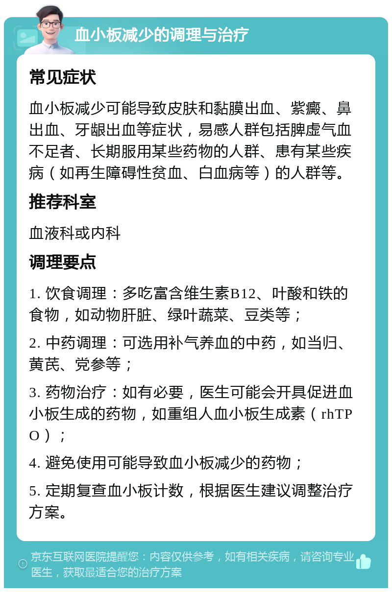 血小板减少的调理与治疗 常见症状 血小板减少可能导致皮肤和黏膜出血、紫癜、鼻出血、牙龈出血等症状，易感人群包括脾虚气血不足者、长期服用某些药物的人群、患有某些疾病（如再生障碍性贫血、白血病等）的人群等。 推荐科室 血液科或内科 调理要点 1. 饮食调理：多吃富含维生素B12、叶酸和铁的食物，如动物肝脏、绿叶蔬菜、豆类等； 2. 中药调理：可选用补气养血的中药，如当归、黄芪、党参等； 3. 药物治疗：如有必要，医生可能会开具促进血小板生成的药物，如重组人血小板生成素（rhTPO）； 4. 避免使用可能导致血小板减少的药物； 5. 定期复查血小板计数，根据医生建议调整治疗方案。