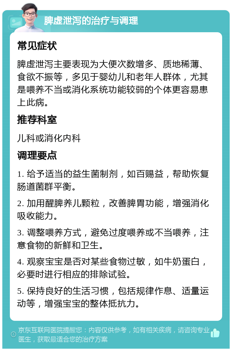 脾虚泄泻的治疗与调理 常见症状 脾虚泄泻主要表现为大便次数增多、质地稀薄、食欲不振等，多见于婴幼儿和老年人群体，尤其是喂养不当或消化系统功能较弱的个体更容易患上此病。 推荐科室 儿科或消化内科 调理要点 1. 给予适当的益生菌制剂，如百赐益，帮助恢复肠道菌群平衡。 2. 加用醒脾养儿颗粒，改善脾胃功能，增强消化吸收能力。 3. 调整喂养方式，避免过度喂养或不当喂养，注意食物的新鲜和卫生。 4. 观察宝宝是否对某些食物过敏，如牛奶蛋白，必要时进行相应的排除试验。 5. 保持良好的生活习惯，包括规律作息、适量运动等，增强宝宝的整体抵抗力。