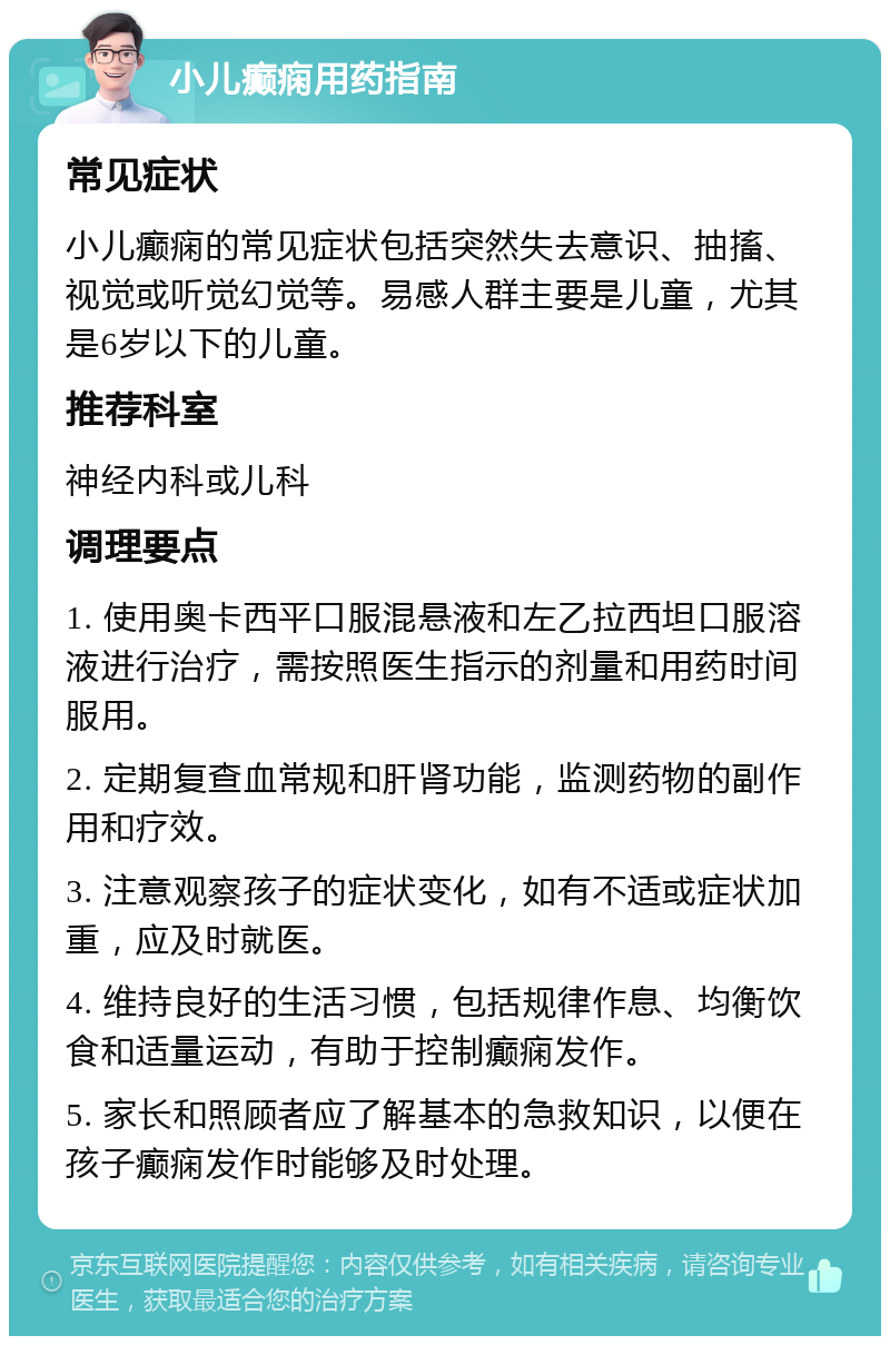 小儿癫痫用药指南 常见症状 小儿癫痫的常见症状包括突然失去意识、抽搐、视觉或听觉幻觉等。易感人群主要是儿童，尤其是6岁以下的儿童。 推荐科室 神经内科或儿科 调理要点 1. 使用奥卡西平口服混悬液和左乙拉西坦口服溶液进行治疗，需按照医生指示的剂量和用药时间服用。 2. 定期复查血常规和肝肾功能，监测药物的副作用和疗效。 3. 注意观察孩子的症状变化，如有不适或症状加重，应及时就医。 4. 维持良好的生活习惯，包括规律作息、均衡饮食和适量运动，有助于控制癫痫发作。 5. 家长和照顾者应了解基本的急救知识，以便在孩子癫痫发作时能够及时处理。