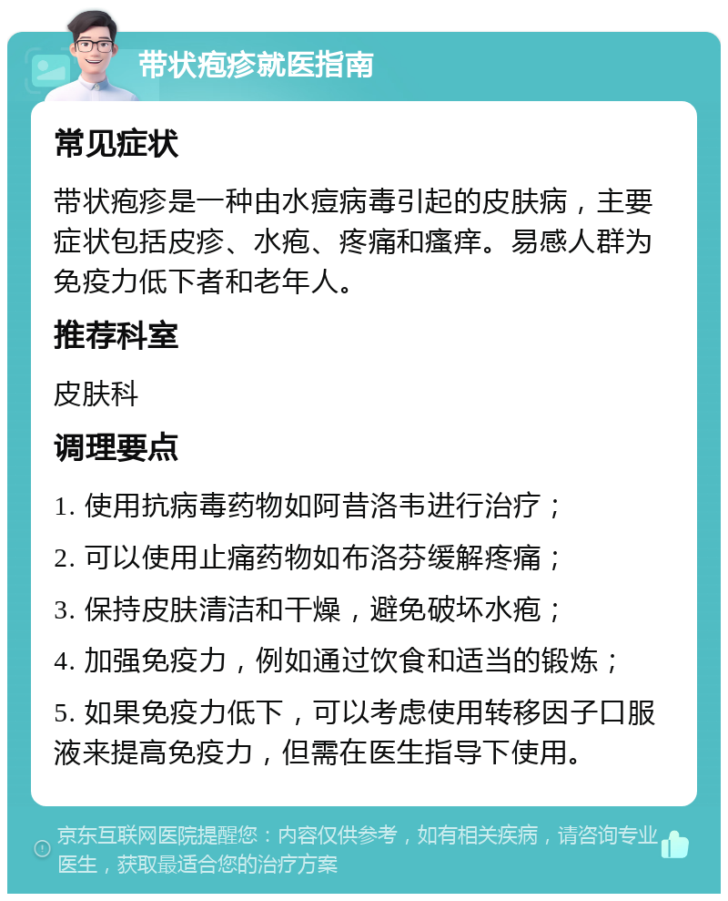 带状疱疹就医指南 常见症状 带状疱疹是一种由水痘病毒引起的皮肤病，主要症状包括皮疹、水疱、疼痛和瘙痒。易感人群为免疫力低下者和老年人。 推荐科室 皮肤科 调理要点 1. 使用抗病毒药物如阿昔洛韦进行治疗； 2. 可以使用止痛药物如布洛芬缓解疼痛； 3. 保持皮肤清洁和干燥，避免破坏水疱； 4. 加强免疫力，例如通过饮食和适当的锻炼； 5. 如果免疫力低下，可以考虑使用转移因子口服液来提高免疫力，但需在医生指导下使用。