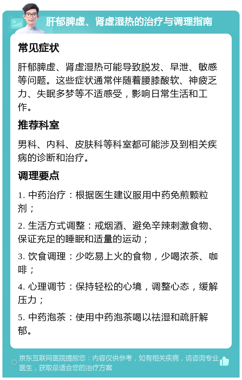 肝郁脾虚、肾虚湿热的治疗与调理指南 常见症状 肝郁脾虚、肾虚湿热可能导致脱发、早泄、敏感等问题。这些症状通常伴随着腰膝酸软、神疲乏力、失眠多梦等不适感受，影响日常生活和工作。 推荐科室 男科、内科、皮肤科等科室都可能涉及到相关疾病的诊断和治疗。 调理要点 1. 中药治疗：根据医生建议服用中药免煎颗粒剂； 2. 生活方式调整：戒烟酒、避免辛辣刺激食物、保证充足的睡眠和适量的运动； 3. 饮食调理：少吃易上火的食物，少喝浓茶、咖啡； 4. 心理调节：保持轻松的心境，调整心态，缓解压力； 5. 中药泡茶：使用中药泡茶喝以祛湿和疏肝解郁。