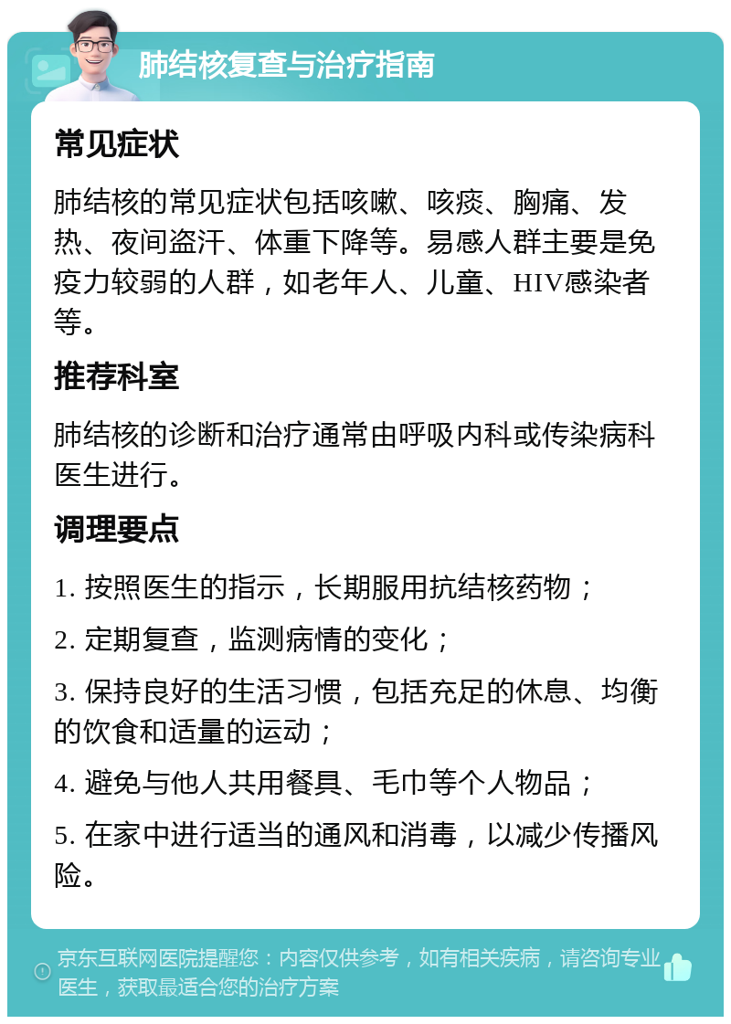 肺结核复查与治疗指南 常见症状 肺结核的常见症状包括咳嗽、咳痰、胸痛、发热、夜间盗汗、体重下降等。易感人群主要是免疫力较弱的人群，如老年人、儿童、HIV感染者等。 推荐科室 肺结核的诊断和治疗通常由呼吸内科或传染病科医生进行。 调理要点 1. 按照医生的指示，长期服用抗结核药物； 2. 定期复查，监测病情的变化； 3. 保持良好的生活习惯，包括充足的休息、均衡的饮食和适量的运动； 4. 避免与他人共用餐具、毛巾等个人物品； 5. 在家中进行适当的通风和消毒，以减少传播风险。