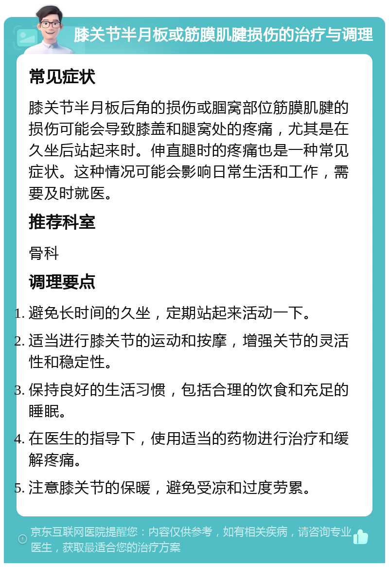 膝关节半月板或筋膜肌腱损伤的治疗与调理 常见症状 膝关节半月板后角的损伤或腘窝部位筋膜肌腱的损伤可能会导致膝盖和腿窝处的疼痛，尤其是在久坐后站起来时。伸直腿时的疼痛也是一种常见症状。这种情况可能会影响日常生活和工作，需要及时就医。 推荐科室 骨科 调理要点 避免长时间的久坐，定期站起来活动一下。 适当进行膝关节的运动和按摩，增强关节的灵活性和稳定性。 保持良好的生活习惯，包括合理的饮食和充足的睡眠。 在医生的指导下，使用适当的药物进行治疗和缓解疼痛。 注意膝关节的保暖，避免受凉和过度劳累。