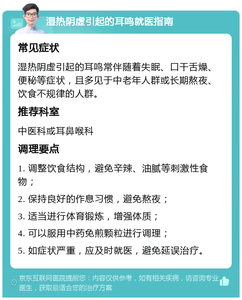 湿热阴虚引起的耳鸣就医指南 常见症状 湿热阴虚引起的耳鸣常伴随着失眠、口干舌燥、便秘等症状，且多见于中老年人群或长期熬夜、饮食不规律的人群。 推荐科室 中医科或耳鼻喉科 调理要点 1. 调整饮食结构，避免辛辣、油腻等刺激性食物； 2. 保持良好的作息习惯，避免熬夜； 3. 适当进行体育锻炼，增强体质； 4. 可以服用中药免煎颗粒进行调理； 5. 如症状严重，应及时就医，避免延误治疗。