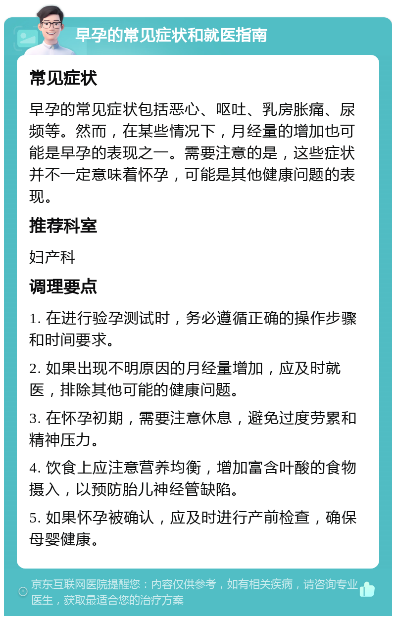 早孕的常见症状和就医指南 常见症状 早孕的常见症状包括恶心、呕吐、乳房胀痛、尿频等。然而，在某些情况下，月经量的增加也可能是早孕的表现之一。需要注意的是，这些症状并不一定意味着怀孕，可能是其他健康问题的表现。 推荐科室 妇产科 调理要点 1. 在进行验孕测试时，务必遵循正确的操作步骤和时间要求。 2. 如果出现不明原因的月经量增加，应及时就医，排除其他可能的健康问题。 3. 在怀孕初期，需要注意休息，避免过度劳累和精神压力。 4. 饮食上应注意营养均衡，增加富含叶酸的食物摄入，以预防胎儿神经管缺陷。 5. 如果怀孕被确认，应及时进行产前检查，确保母婴健康。