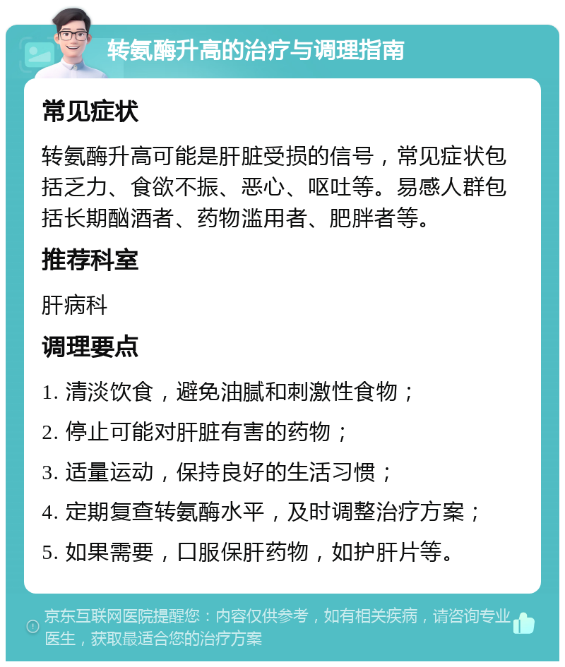 转氨酶升高的治疗与调理指南 常见症状 转氨酶升高可能是肝脏受损的信号，常见症状包括乏力、食欲不振、恶心、呕吐等。易感人群包括长期酗酒者、药物滥用者、肥胖者等。 推荐科室 肝病科 调理要点 1. 清淡饮食，避免油腻和刺激性食物； 2. 停止可能对肝脏有害的药物； 3. 适量运动，保持良好的生活习惯； 4. 定期复查转氨酶水平，及时调整治疗方案； 5. 如果需要，口服保肝药物，如护肝片等。