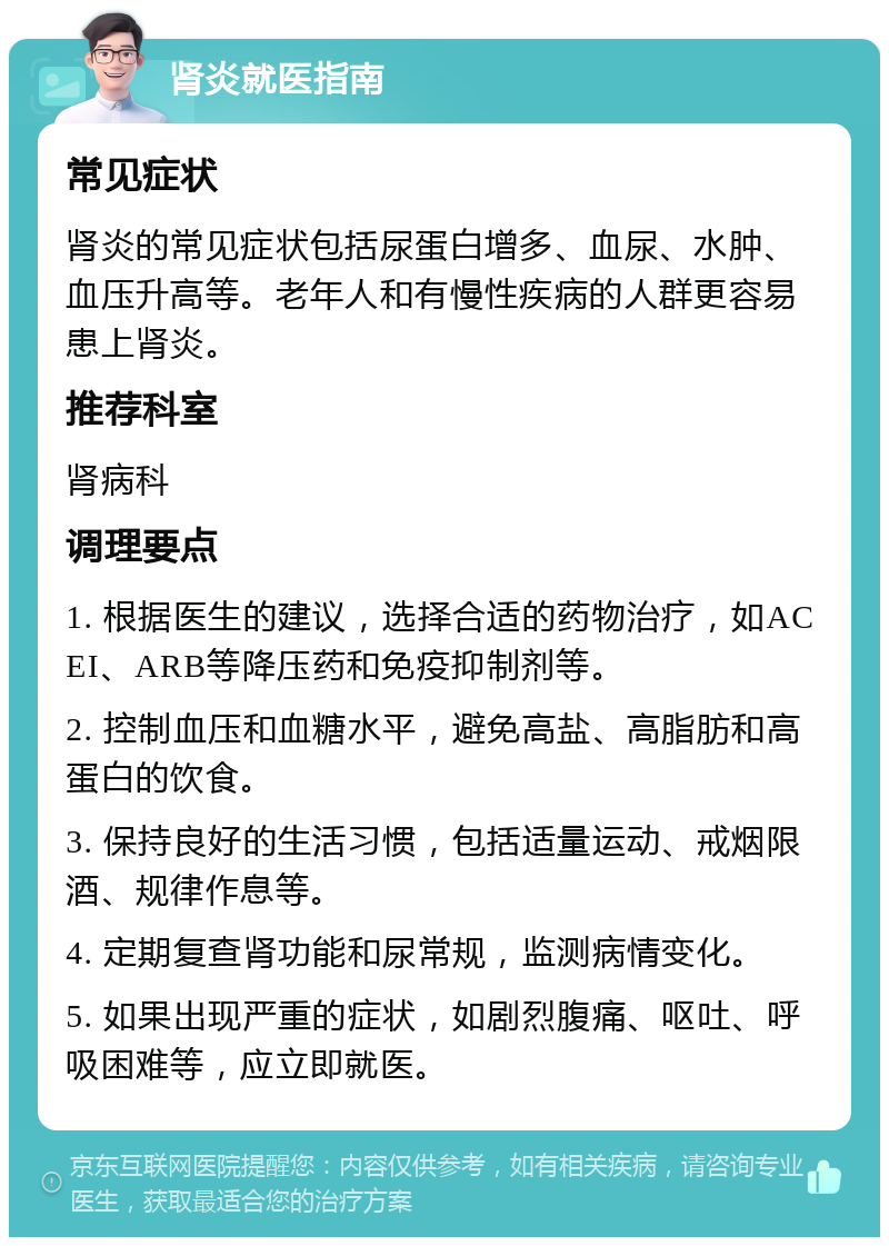 肾炎就医指南 常见症状 肾炎的常见症状包括尿蛋白增多、血尿、水肿、血压升高等。老年人和有慢性疾病的人群更容易患上肾炎。 推荐科室 肾病科 调理要点 1. 根据医生的建议，选择合适的药物治疗，如ACEI、ARB等降压药和免疫抑制剂等。 2. 控制血压和血糖水平，避免高盐、高脂肪和高蛋白的饮食。 3. 保持良好的生活习惯，包括适量运动、戒烟限酒、规律作息等。 4. 定期复查肾功能和尿常规，监测病情变化。 5. 如果出现严重的症状，如剧烈腹痛、呕吐、呼吸困难等，应立即就医。