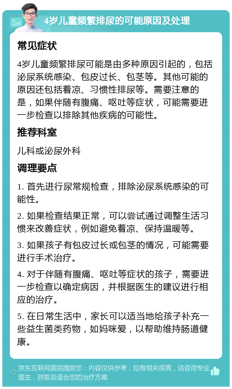 4岁儿童频繁排尿的可能原因及处理 常见症状 4岁儿童频繁排尿可能是由多种原因引起的，包括泌尿系统感染、包皮过长、包茎等。其他可能的原因还包括着凉、习惯性排尿等。需要注意的是，如果伴随有腹痛、呕吐等症状，可能需要进一步检查以排除其他疾病的可能性。 推荐科室 儿科或泌尿外科 调理要点 1. 首先进行尿常规检查，排除泌尿系统感染的可能性。 2. 如果检查结果正常，可以尝试通过调整生活习惯来改善症状，例如避免着凉、保持温暖等。 3. 如果孩子有包皮过长或包茎的情况，可能需要进行手术治疗。 4. 对于伴随有腹痛、呕吐等症状的孩子，需要进一步检查以确定病因，并根据医生的建议进行相应的治疗。 5. 在日常生活中，家长可以适当地给孩子补充一些益生菌类药物，如妈咪爱，以帮助维持肠道健康。