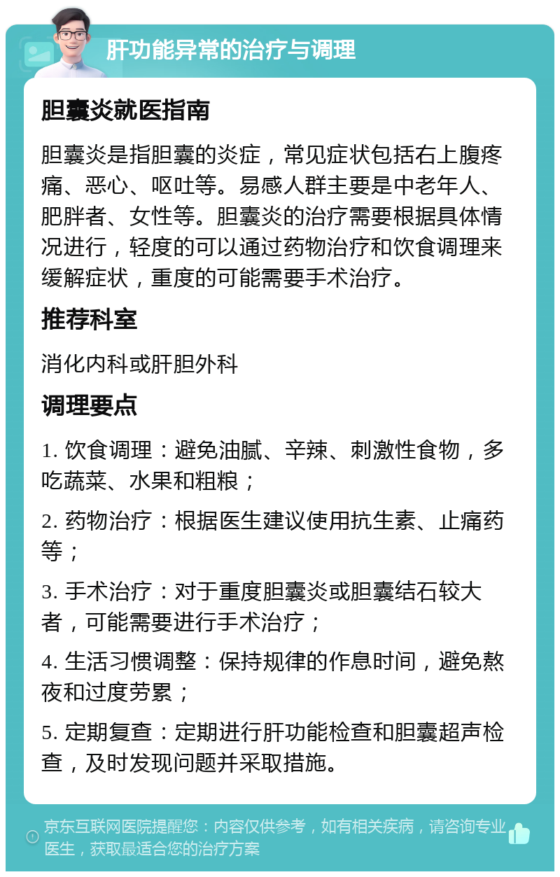 肝功能异常的治疗与调理 胆囊炎就医指南 胆囊炎是指胆囊的炎症，常见症状包括右上腹疼痛、恶心、呕吐等。易感人群主要是中老年人、肥胖者、女性等。胆囊炎的治疗需要根据具体情况进行，轻度的可以通过药物治疗和饮食调理来缓解症状，重度的可能需要手术治疗。 推荐科室 消化内科或肝胆外科 调理要点 1. 饮食调理：避免油腻、辛辣、刺激性食物，多吃蔬菜、水果和粗粮； 2. 药物治疗：根据医生建议使用抗生素、止痛药等； 3. 手术治疗：对于重度胆囊炎或胆囊结石较大者，可能需要进行手术治疗； 4. 生活习惯调整：保持规律的作息时间，避免熬夜和过度劳累； 5. 定期复查：定期进行肝功能检查和胆囊超声检查，及时发现问题并采取措施。