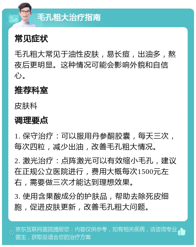 毛孔粗大治疗指南 常见症状 毛孔粗大常见于油性皮肤，易长痘，出油多，熬夜后更明显。这种情况可能会影响外貌和自信心。 推荐科室 皮肤科 调理要点 1. 保守治疗：可以服用丹参酮胶囊，每天三次，每次四粒，减少出油，改善毛孔粗大情况。 2. 激光治疗：点阵激光可以有效缩小毛孔，建议在正规公立医院进行，费用大概每次1500元左右，需要做三次才能达到理想效果。 3. 使用含果酸成分的护肤品，帮助去除死皮细胞，促进皮肤更新，改善毛孔粗大问题。