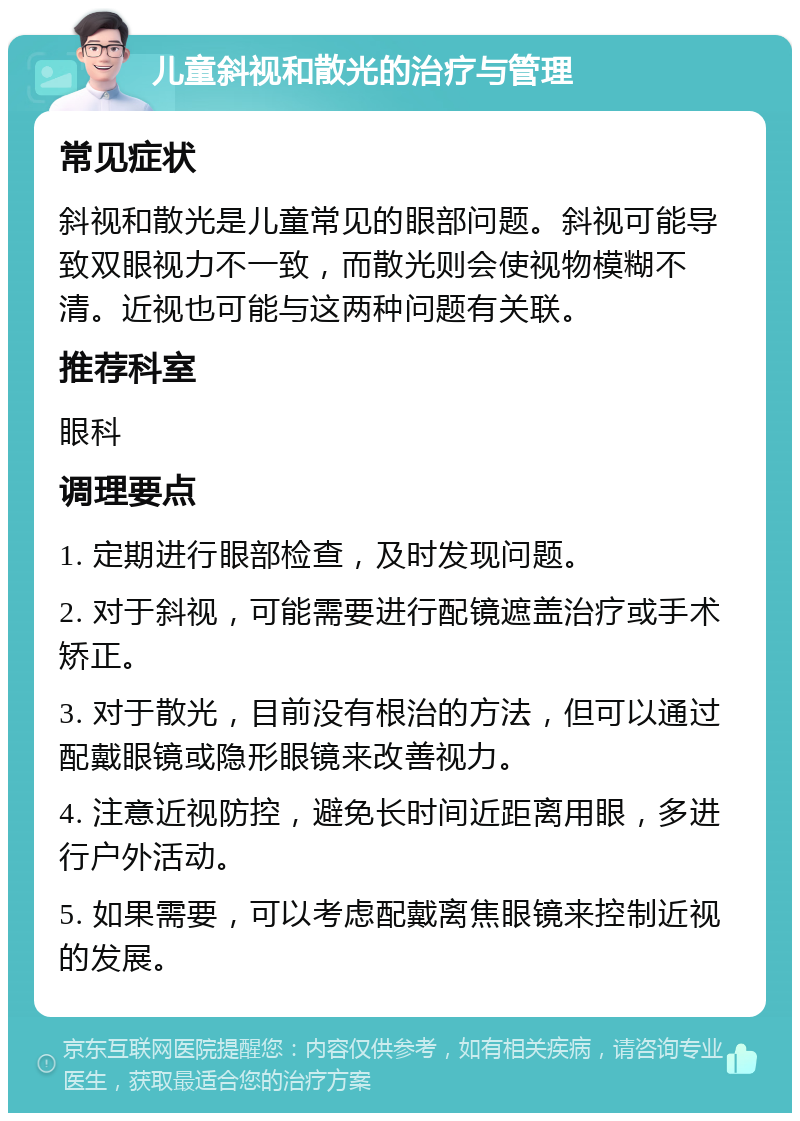 儿童斜视和散光的治疗与管理 常见症状 斜视和散光是儿童常见的眼部问题。斜视可能导致双眼视力不一致，而散光则会使视物模糊不清。近视也可能与这两种问题有关联。 推荐科室 眼科 调理要点 1. 定期进行眼部检查，及时发现问题。 2. 对于斜视，可能需要进行配镜遮盖治疗或手术矫正。 3. 对于散光，目前没有根治的方法，但可以通过配戴眼镜或隐形眼镜来改善视力。 4. 注意近视防控，避免长时间近距离用眼，多进行户外活动。 5. 如果需要，可以考虑配戴离焦眼镜来控制近视的发展。