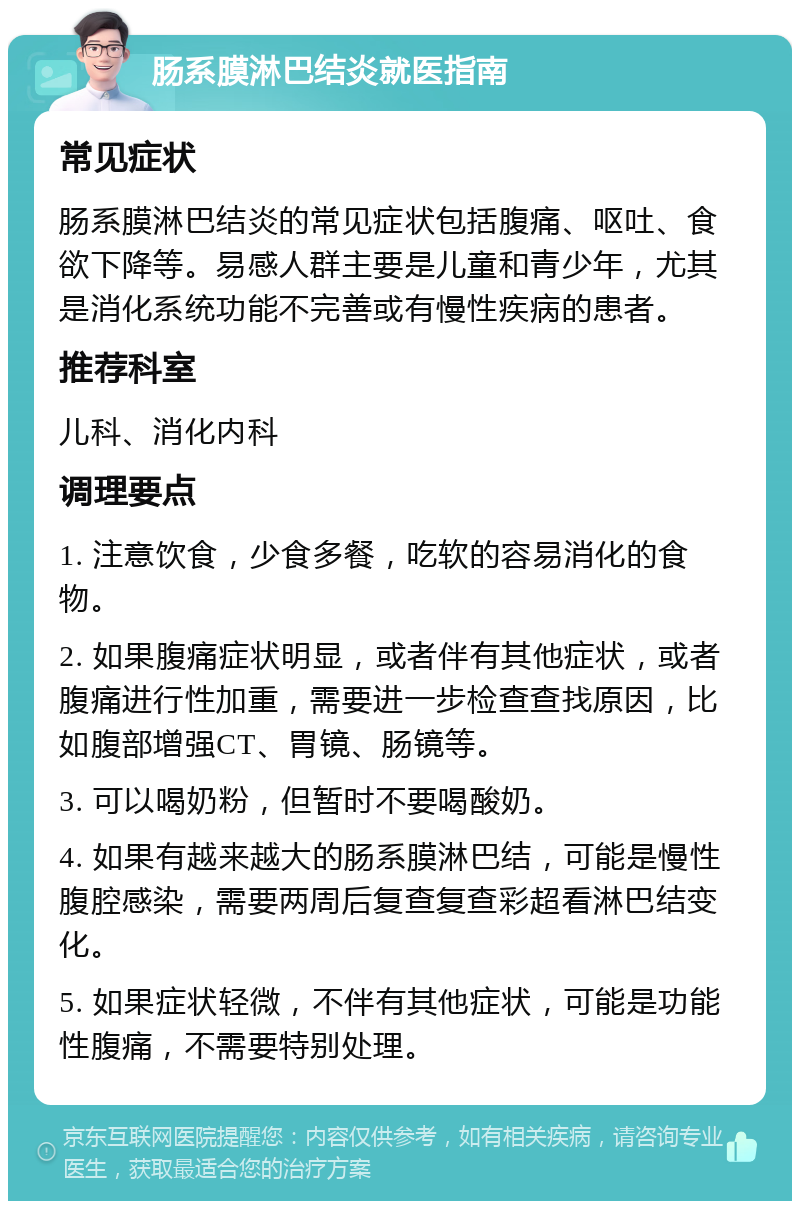 肠系膜淋巴结炎就医指南 常见症状 肠系膜淋巴结炎的常见症状包括腹痛、呕吐、食欲下降等。易感人群主要是儿童和青少年，尤其是消化系统功能不完善或有慢性疾病的患者。 推荐科室 儿科、消化内科 调理要点 1. 注意饮食，少食多餐，吃软的容易消化的食物。 2. 如果腹痛症状明显，或者伴有其他症状，或者腹痛进行性加重，需要进一步检查查找原因，比如腹部增强CT、胃镜、肠镜等。 3. 可以喝奶粉，但暂时不要喝酸奶。 4. 如果有越来越大的肠系膜淋巴结，可能是慢性腹腔感染，需要两周后复查复查彩超看淋巴结变化。 5. 如果症状轻微，不伴有其他症状，可能是功能性腹痛，不需要特别处理。