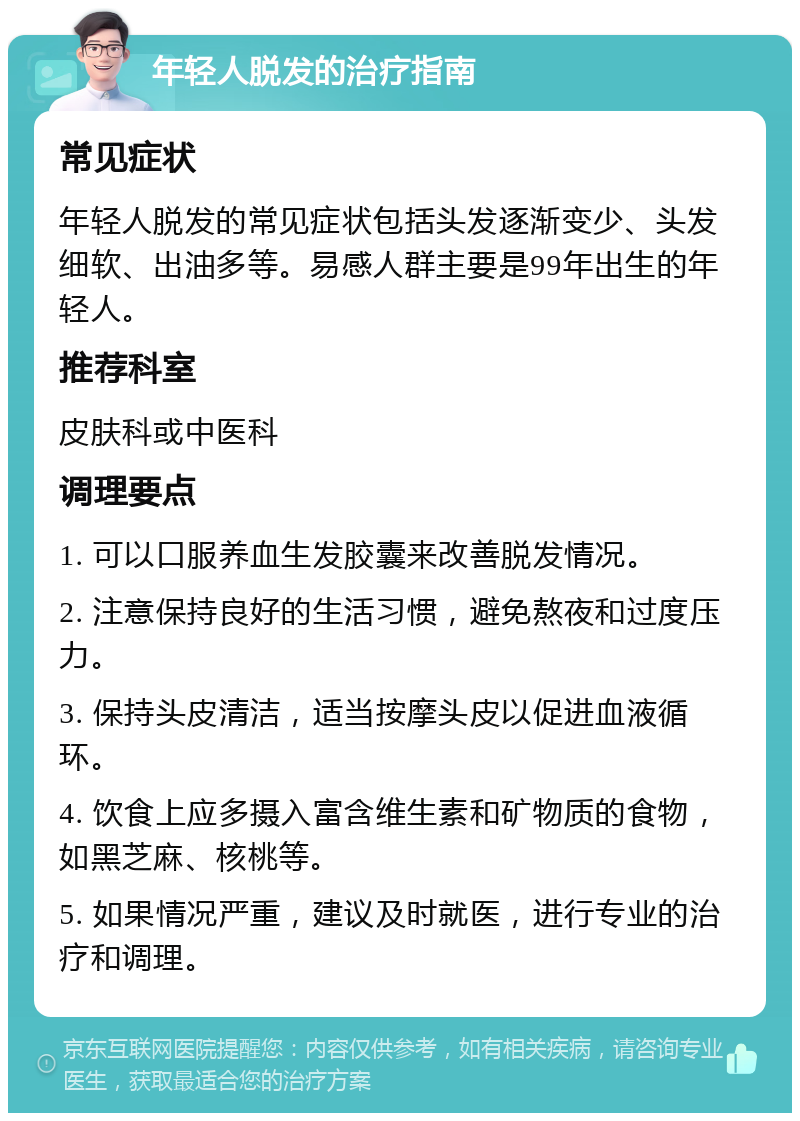 年轻人脱发的治疗指南 常见症状 年轻人脱发的常见症状包括头发逐渐变少、头发细软、出油多等。易感人群主要是99年出生的年轻人。 推荐科室 皮肤科或中医科 调理要点 1. 可以口服养血生发胶囊来改善脱发情况。 2. 注意保持良好的生活习惯，避免熬夜和过度压力。 3. 保持头皮清洁，适当按摩头皮以促进血液循环。 4. 饮食上应多摄入富含维生素和矿物质的食物，如黑芝麻、核桃等。 5. 如果情况严重，建议及时就医，进行专业的治疗和调理。